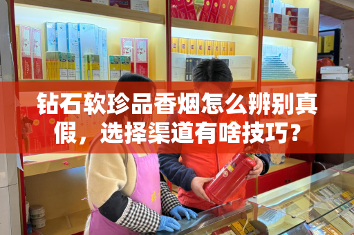 钻石软珍品香烟怎么辨别真假，选择渠道有啥技巧？